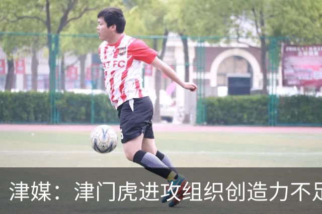 津媒：津门虎进攻组织创造力不足，格劳并不是合格的后腰类型